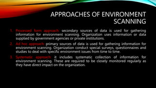 APPROACHES OF ENVIRONMENT
SCANNING
1. Processed form approach: secondary sources of data is used for gathering
information for environment scanning. Organization uses information or data
supplied by government agencies or private institutions.
2. Ad hoc approach: primary sources of data is used for gathering information for
environment scanning. Organization conduct special surveys, questionnaires and
studies to deal with specific environment issues from time to time.
3. Systematic approach: it includes systematic collection of information for
environment scanning. These are required to be closely monitored regularly as
they have direct impact on the organization.
 