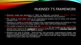 McKINSEY 7’S FRAMEWORK
• Mckinsey model was developed in 1980’s by McKinsey consultants Tom Peters, Robert
Waterman and Julien Philips when organizational effectiveness are at question
• The model is most often used as an organizational analysis tool to assess and monitor
changes in the internal situation of an organization.
• McKinsey 7s model is a tool that analyzes firms organizational design by looking at 7 key
internal element: structure, strategy, systems, skills, style, staff and shared values.
• The model is based on the theory that, for an organization to perform well, these seven
elements need to be aligned and mutually reinforcing. So, the model can be used to help
identify what needs to be realigned to improve performance, or to maintain alignment
(and performance) during other types of change.
• Whatever the type of change – restructuring, new processes, organizational merger, new
systems, change of leadership, and so on – the model can be used to understand how the
organizational elements are interrelated, and so ensure that the wider impact of changes
made in one area is taken into consideration.
 