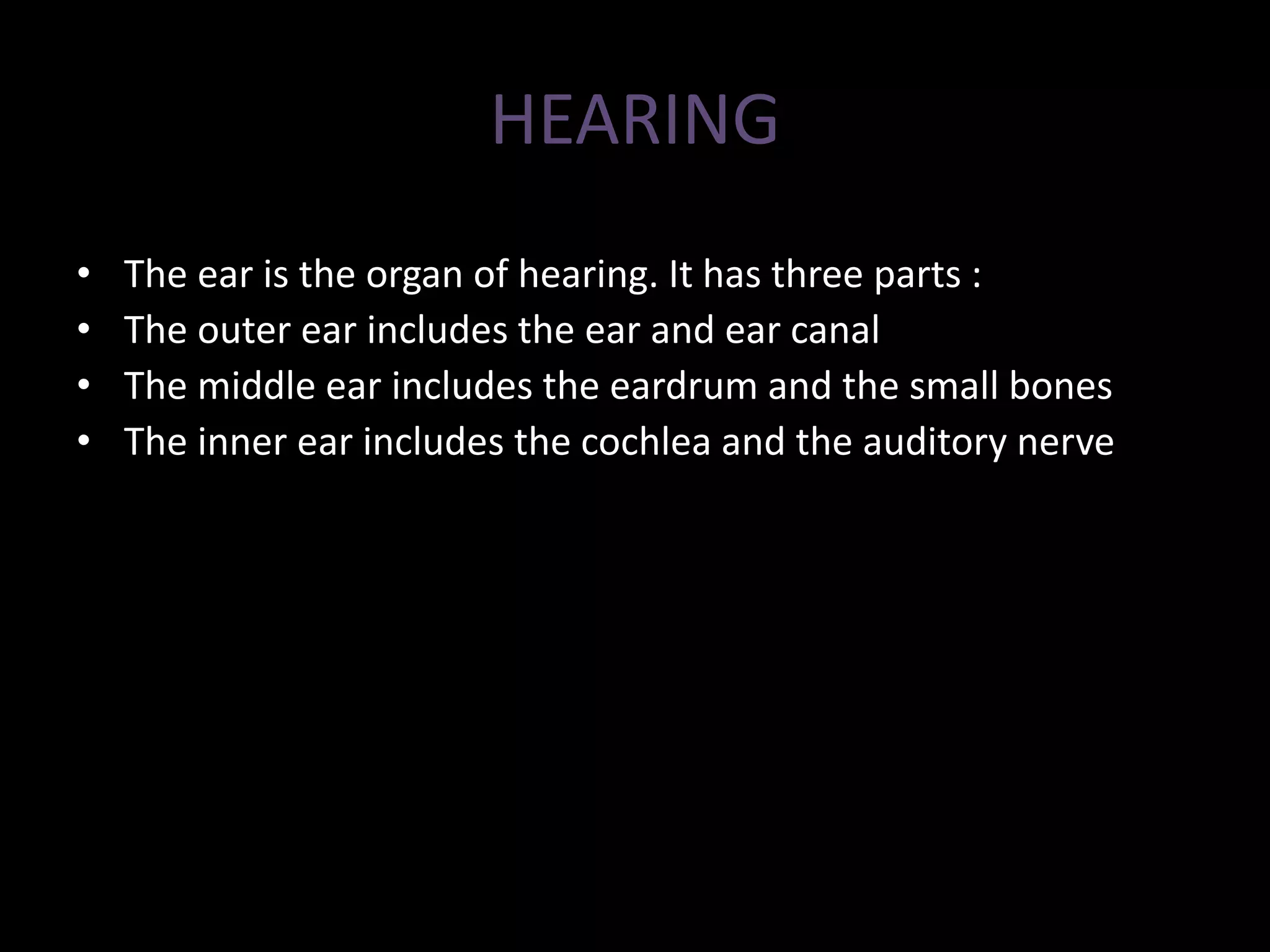 HEARING
• The ear is the organ of hearing. It has three parts :
• The outer ear includes the ear and ear canal
• The middle ear includes the eardrum and the small bones
• The inner ear includes the cochlea and the auditory nerve
 