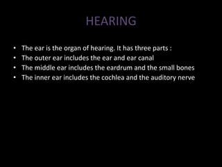 HEARING
• The ear is the organ of hearing. It has three parts :
• The outer ear includes the ear and ear canal
• The middle ear includes the eardrum and the small bones
• The inner ear includes the cochlea and the auditory nerve
 
