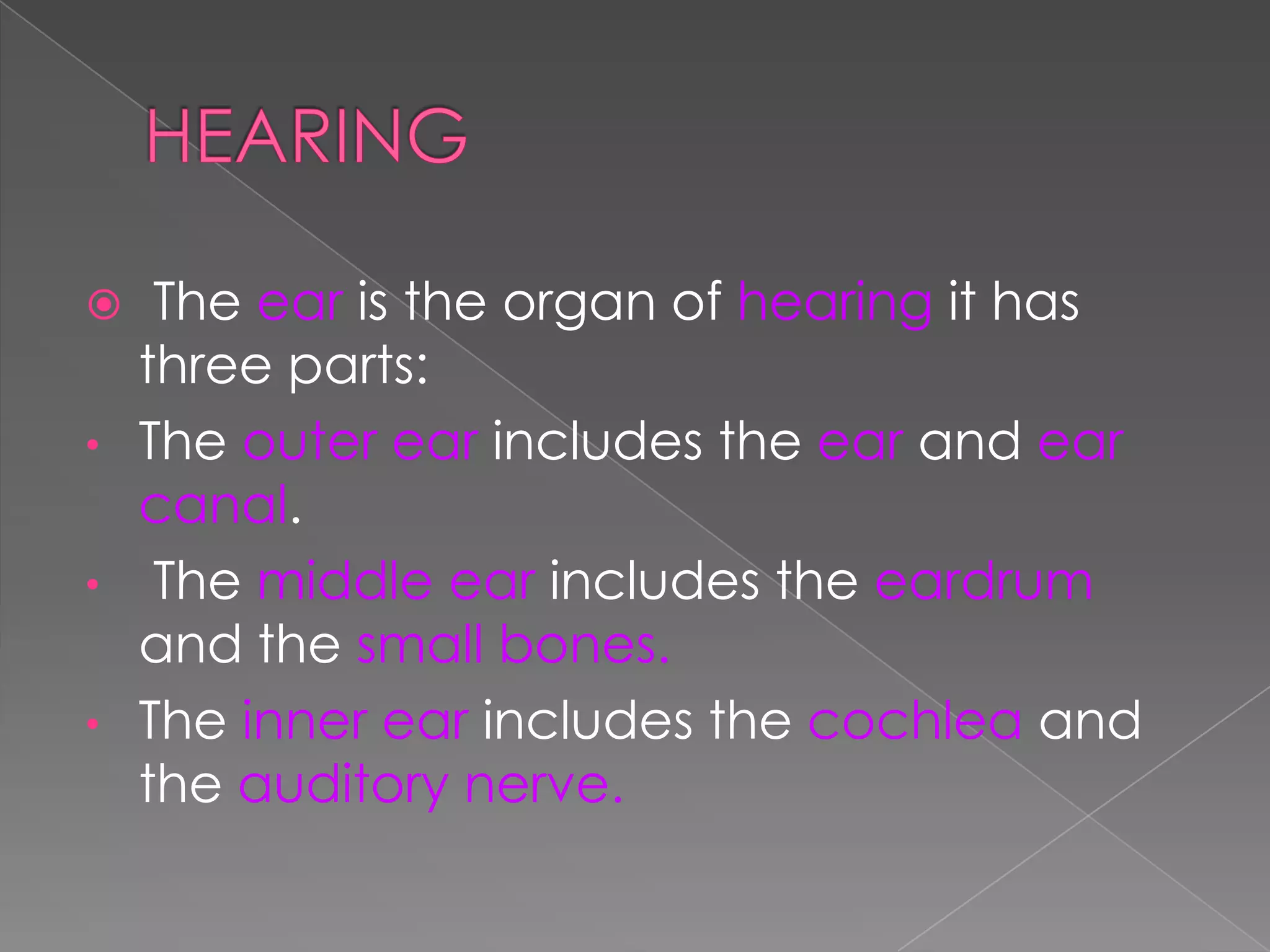 The ear is the organ of hearing it has
three parts:
• The outer ear includes the ear and ear
canal.
• The middle ear includes the eardrum
and the small bones.
• The inner ear includes the cochlea and
the auditory nerve.


 