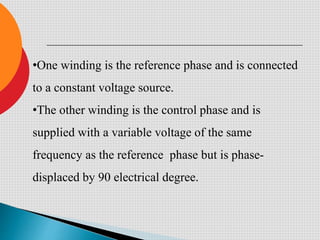 •One winding is the reference phase and is connected
to a constant voltage source.
•The other winding is the control phase and is
supplied with a variable voltage of the same
frequency as the reference phase but is phase-
displaced by 90 electrical degree.
 