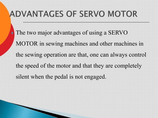  The two major advantages of using a SERVO
MOTOR in sewing machines and other machines in
the sewing operation are that, one can always control
the speed of the motor and that they are completely
silent when the pedal is not engaged.
 