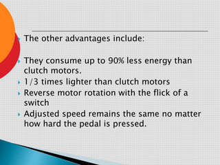  The other advantages include:
 They consume up to 90% less energy than
clutch motors.
 1/3 times lighter than clutch motors
 Reverse motor rotation with the flick of a
switch
 Adjusted speed remains the same no matter
how hard the pedal is pressed.
 