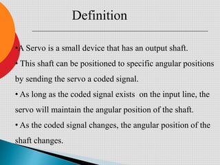 •A Servo is a small device that has an output shaft.
• This shaft can be positioned to specific angular positions
by sending the servo a coded signal.
• As long as the coded signal exists on the input line, the
servo will maintain the angular position of the shaft.
• As the coded signal changes, the angular position of the
shaft changes.
Definition
 