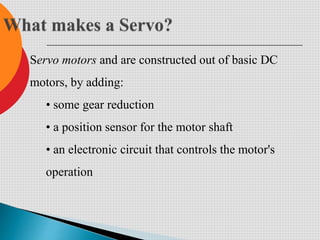 Servo motors and are constructed out of basic DC
motors, by adding:
• some gear reduction
• a position sensor for the motor shaft
• an electronic circuit that controls the motor's
operation
 