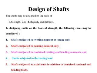 Design of Shafts
The shafts may be designed on the basis of
1. Strength, and 2. Rigidity and stiffness.
In designing shafts on the basis of strength, the following cases may be
considered :
1. Shafts subjected to twisting moment or torque only,
2. Shafts subjected to bending moment only,
3. Shafts subjected to combined twisting and bending moments, and
4. Shafts subjected to fluctuating load
5. Shafts subjected to axial loads in addition to combined torsional and
bending loads.
 