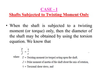 CASE - I
Shafts Subjected to Twisting Moment Only
• When the shaft is subjected to a twisting
moment (or torque) only, then the diameter of
the shaft may be obtained by using the torsion
equation. We know that
 