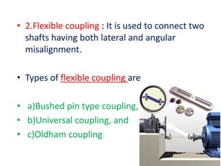 • 2.Flexible coupling : It is used to connect two
shafts having both lateral and angular
misalignment.
• Types of flexible coupling are
• a)Bushed pin type coupling,
• b)Universal coupling, and
• c)Oldham coupling
 