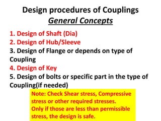 Design procedures of Couplings
General Concepts
1. Design of Shaft (Dia)
2. Design of Hub/Sleeve
3. Design of Flange or depends on type of
Coupling
4. Design of Key
5. Design of bolts or specific part in the type of
Coupling(if needed)
Note: Check Shear stress, Compressive
stress or other required stresses.
Only if those are less than permissible
stress, the design is safe.
 