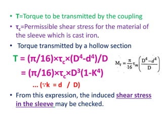 • T=Torque to be transmitted by the coupling
• τc=Permissible shear stress for the material of
the sleeve which is cast iron.
• Torque transmitted by a hollow section
T = (π/16)×τc×(D4-d4)/D
= (π/16)×τc×D3(1-K4)
... (∵k = d / D)
• From this expression, the induced shear stress
in the sleeve may be checked.
 