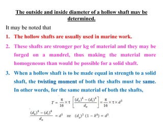 The outside and inside diameter of a hollow shaft may be
determined.
It may be noted that
1. The hollow shafts are usually used in marine work.
2. These shafts are stronger per kg of material and they may be
forged on a mandrel, thus making the material more
homogeneous than would be possible for a solid shaft.
3. When a hollow shaft is to be made equal in strength to a solid
shaft, the twisting moment of both the shafts must be same.
In other words, for the same material of both the shafts,
 