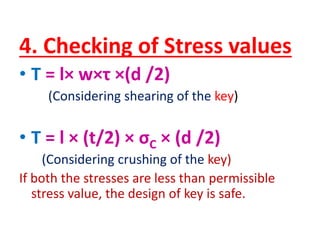 4. Checking of Stress values
• T = l× w×τ ×(d /2)
(Considering shearing of the key)
• T = l × (t/2) × σC × (d /2)
(Considering crushing of the key)
If both the stresses are less than permissible
stress value, the design of key is safe.
 