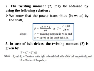 2. The twisting moment (T) may be obtained by
using the following relation :
 We know that the power transmitted (in watts) by
the shaft,
3. In case of belt drives, the twisting moment (T) is
given by
 