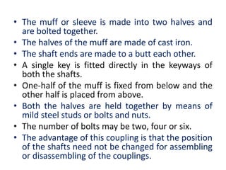 • The muff or sleeve is made into two halves and
are bolted together.
• The halves of the muff are made of cast iron.
• The shaft ends are made to a butt each other.
• A single key is fitted directly in the keyways of
both the shafts.
• One-half of the muff is fixed from below and the
other half is placed from above.
• Both the halves are held together by means of
mild steel studs or bolts and nuts.
• The number of bolts may be two, four or six.
• The advantage of this coupling is that the position
of the shafts need not be changed for assembling
or disassembling of the couplings.
 