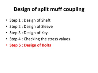 Design of split muff coupling
• Step 1 : Design of Shaft
• Step 2 : Design of Sleeve
• Step 3 : Design of Key
• Step 4 : Checking the stress values
• Step 5 : Design of Bolts
 