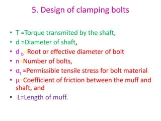 5. Design of clamping bolts
• T =Torque transmited by the shaft,
• d =Diameter of shaft,
• d b=Root or effective diameter of bolt
• n=Number of bolts,
• σt =Permissible tensile stress for bolt material,
• µ=Coefficient of friction between the muff and
shaft, and
• L=Length of muff.
 