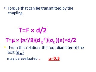 • Torque that can be transmitted by the
coupling
T=F × d/2
T=µ × (π2/8)(d b
2 )(σt )(n)×d/2
• From this relation, the root diameter of the
bolt (d b )
may be evaluated . µ=0.3
 