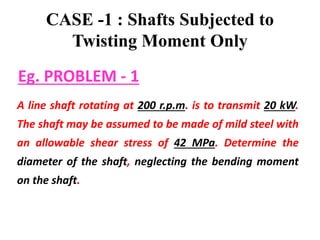 CASE -1 : Shafts Subjected to
Twisting Moment Only
A line shaft rotating at 200 r.p.m. is to transmit 20 kW.
The shaft may be assumed to be made of mild steel with
an allowable shear stress of 42 MPa. Determine the
diameter of the shaft, neglecting the bending moment
on the shaft.
Eg. PROBLEM - 1
 