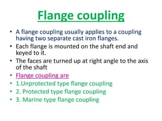 Flange coupling
• A flange coupling usually applies to a coupling
having two separate cast iron flanges.
• Each flange is mounted on the shaft end and
keyed to it.
• The faces are turned up at right angle to the axis
of the shaft
• Flange coupling are
• 1.Unprotected type flange coupling
• 2. Protected type flange coupling
• 3. Marine type flange coupling
 