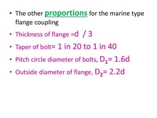 • The other proportions for the marine type
flange coupling
• Thickness of flange =d / 3
• Taper of bolt= 1 in 20 to 1 in 40
• Pitch circle diameter of bolts, D1= 1.6d
• Outside diameter of flange, D2= 2.2d
 