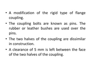 • A modification of the rigid type of flange
coupling.
• The coupling bolts are known as pins. The
rubber or leather bushes are used over the
pins.
• The two halves of the coupling are dissimilar
in construction.
• A clearance of 5 mm is left between the face
of the two halves of the coupling.
 