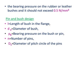 • the bearing pressure on the rubber or leather
bushes and it should not exceed 0.5 N/mm2
Pin and bush design
• l=Length of bush in the flange,
• d 2=Diameter of bush,
• pb=Bearing pressure on the bush or pin,
• n=Number of pins,
• D1=Diameter of pitch circle of the pins
 