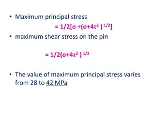 • Maximum principal stress
= 1/2[σ +(σ+4τ2 ) 1/2]
• maximum shear stress on the pin
= 1/2(σ+4τ2 ) 1/2
• The value of maximum principal stress varies
from 28 to 42 MPa
 