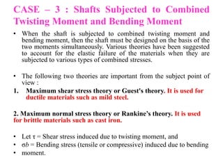 CASE – 3 : Shafts Subjected to Combined
Twisting Moment and Bending Moment
• When the shaft is subjected to combined twisting moment and
bending moment, then the shaft must be designed on the basis of the
two moments simultaneously. Various theories have been suggested
to account for the elastic failure of the materials when they are
subjected to various types of combined stresses.
• The following two theories are important from the subject point of
view :
1. Maximum shear stress theory or Guest's theory. It is used for
ductile materials such as mild steel.
2. Maximum normal stress theory or Rankine’s theory. It is used
for brittle materials such as cast iron.
• Let τ = Shear stress induced due to twisting moment, and
• σb = Bending stress (tensile or compressive) induced due to bending
• moment.
 