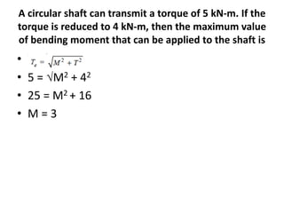 A circular shaft can transmit a torque of 5 kN-m. If the
torque is reduced to 4 kN-m, then the maximum value
of bending moment that can be applied to the shaft is
• Te =
• 5 = M2 + 42
• 25 = M2 + 16
• M = 3
 
