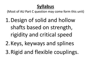 Syllabus
(Most of AU Part C question may come form this unit)
1.Design of solid and hollow
shafts based on strength,
rigidity and critical speed
2.Keys, keyways and splines
3.Rigid and flexible couplings.
 