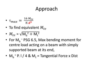 Approach
• 𝑚𝑎𝑥 =
16 𝑀𝑡𝑒
 𝒅𝟑
• To find equivalent 𝑀𝑡𝑒
• 𝑀𝑡𝑒 = Mb
2 + Mt
2
• For Mb
– PSG 6.5, Max bending moment for
centre load acting on a beam with simply
supported beam at its end,
• Mb
= P. l / 4 & Mt = Tangential Force x Dist
 