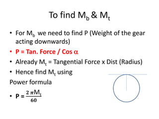 To find Mb & Mt
• For Mb we need to find P (Weight of the gear
acting downwards)
• P = Tan. Force / Cos 
• Already Mt = Tangential Force x Dist (Radius)
• Hence find Mt using
Power formula
• P =
𝟐 𝝅Mt
𝟔𝟎
 