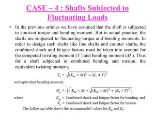 CASE – 4 : Shafts Subjected to
Fluctuating Loads
• In the previous articles we have assumed that the shaft is subjected
to constant torque and bending moment. But in actual practice, the
shafts are subjected to fluctuating torque and bending moments. In
order to design such shafts like line shafts and counter shafts, the
combined shock and fatigue factors must be taken into account for
the computed twisting moment (T ) and bending moment (M ). Thus
for a shaft subjected to combined bending and torsion, the
equivalent twisting moment,
x
 