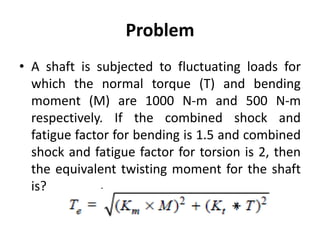 Problem
• A shaft is subjected to fluctuating loads for
which the normal torque (T) and bending
moment (M) are 1000 N-m and 500 N-m
respectively. If the combined shock and
fatigue factor for bending is 1.5 and combined
shock and fatigue factor for torsion is 2, then
the equivalent twisting moment for the shaft
is?
x
 