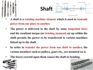 Shaft
• A shaft is a rotating machine element which is used to transmit
power from one place to another.
• The power is delivered to the shaft by some tangential force
and the resultant torque (or twisting moment) set up within the
shaft permits the power to be transferred to various machines
linked up to the shaft.
• In order to transfer the power from one shaft to another, the
various members such as pulleys, gears etc., are mounted on it.
• The forces exerted upon them causes the shaft to bending.
 