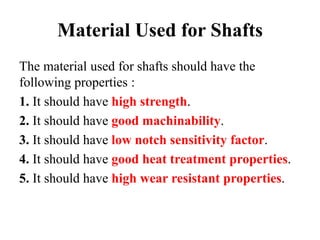 Material Used for Shafts
The material used for shafts should have the
following properties :
1. It should have high strength.
2. It should have good machinability.
3. It should have low notch sensitivity factor.
4. It should have good heat treatment properties.
5. It should have high wear resistant properties.
 