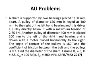 AU Problems
• A shaft is supported by two bearings placed 1100 mm
apart. A pulley of diameter 620 mm is keyed at 400
mm to the right of the left hand bearing and this drives
a pulley directly below it with a maximum tension of
2.75 kN. Another pulley of diameter 400 mm is placed
200 mm to the left of the right hand bearing and is
driven with a motor placed horizontally to the right.
The angle of contact of the pulleys is 180° and the
coefficient of friction between the belt and the pulleys
is 0.3. Find the diameter of the shaft. Assume Kb = 3, Kt
= 2.5, Syt = 190 MPa, Sut = 300 MPa. (APR/MAY 2017)
 