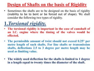 Design of Shafts on the basis of Rigidity
• Sometimes the shafts are to be designed on the basis of rigidity
(inability to be to bent or be forced out of shape). We shall
consider the following two types of rigidity.
1.Torsional rigidity.
• The torsional rigidity is important in the case of camshaft of
an I.C. engine where the timing of the valves would be
effected.
• The permissible amount of twist should not exceed 0.25° per
metre length of such shafts. For line shafts or transmission
shafts, deflections 2.5 to 3 degree per metre length may be
used as limiting value.
• The widely used deflection for the shafts is limited to 1 degree
in a length equal to twenty times the diameter of the shaft.
 