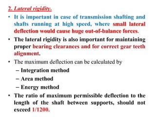 2. Lateral rigidity.
• It is important in case of transmission shafting and
shafts running at high speed, where small lateral
deflection would cause huge out-of-balance forces.
• The lateral rigidity is also important for maintaining
proper bearing clearances and for correct gear teeth
alignment.
• The maximum deflection can be calculated by
– Integration method
– Area method
– Energy method
• The ratio of maximum permissible deflection to the
length of the shaft between supports, should not
exceed 1/1200.
 