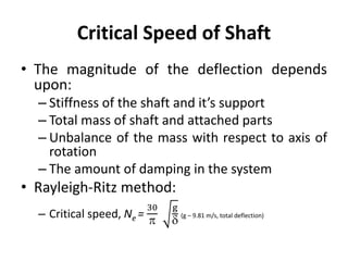 Critical Speed of Shaft
• The magnitude of the deflection depends
upon:
– Stiffness of the shaft and it’s support
– Total mass of shaft and attached parts
– Unbalance of the mass with respect to axis of
rotation
– The amount of damping in the system
• Rayleigh-Ritz method:
– Critical speed, Ne =
30

g

(g – 9.81 m/s, total deflection)
 
