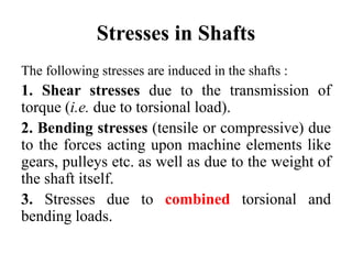 Stresses in Shafts
The following stresses are induced in the shafts :
1. Shear stresses due to the transmission of
torque (i.e. due to torsional load).
2. Bending stresses (tensile or compressive) due
to the forces acting upon machine elements like
gears, pulleys etc. as well as due to the weight of
the shaft itself.
3. Stresses due to combined torsional and
bending loads.
 