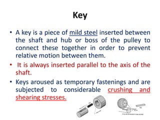 Key
• A key is a piece of mild steel inserted between
the shaft and hub or boss of the pulley to
connect these together in order to prevent
relative motion between them.
• It is always inserted parallel to the axis of the
shaft.
• Keys aroused as temporary fastenings and are
subjected to considerable crushing and
shearing stresses.
 