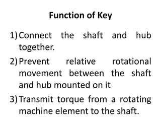 Function of Key
1)Connect the shaft and hub
together.
2)Prevent relative rotational
movement between the shaft
and hub mounted on it
3)Transmit torque from a rotating
machine element to the shaft.
 