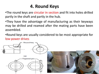 4. Round Keys
•The round keys are circular in section and fit into holes drilled
partly in the shaft and partly in the hub.
•They have the advantage of manufacturing as their keyways
may be drilled and reamed after the mating parts have been
assembled.
•Round keys are usually considered to be most appropriate for
low power drives
 
