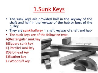 1.Sunk Keys
• The sunk keys are provided half in the keyway of the
shaft and half in the keyway of the hub or boss of the
pulley.
• They are sunk halfway in shaft keyway of shaft and hub
• The sunk keys are of the following type
A)Rectangular sunk key
B)Square sunk key
C) Parallel sunk key
D)Gib-head key
E)Feather key
F) Woodruff key
 