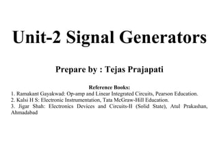 Unit-2 Signal Generators
Prepare by : Tejas Prajapati
Reference Books:
1. Ramakant Gayakwad: Op-amp and Linear Integrated Circuits, Pearson Education.
2. Kalsi H S: Electronic Instrumentation, Tata McGraw-Hill Education.
3. Jigar Shah: Electronics Devices and Circuits-II (Solid State), Atul Prakashan,
Ahmadabad
 