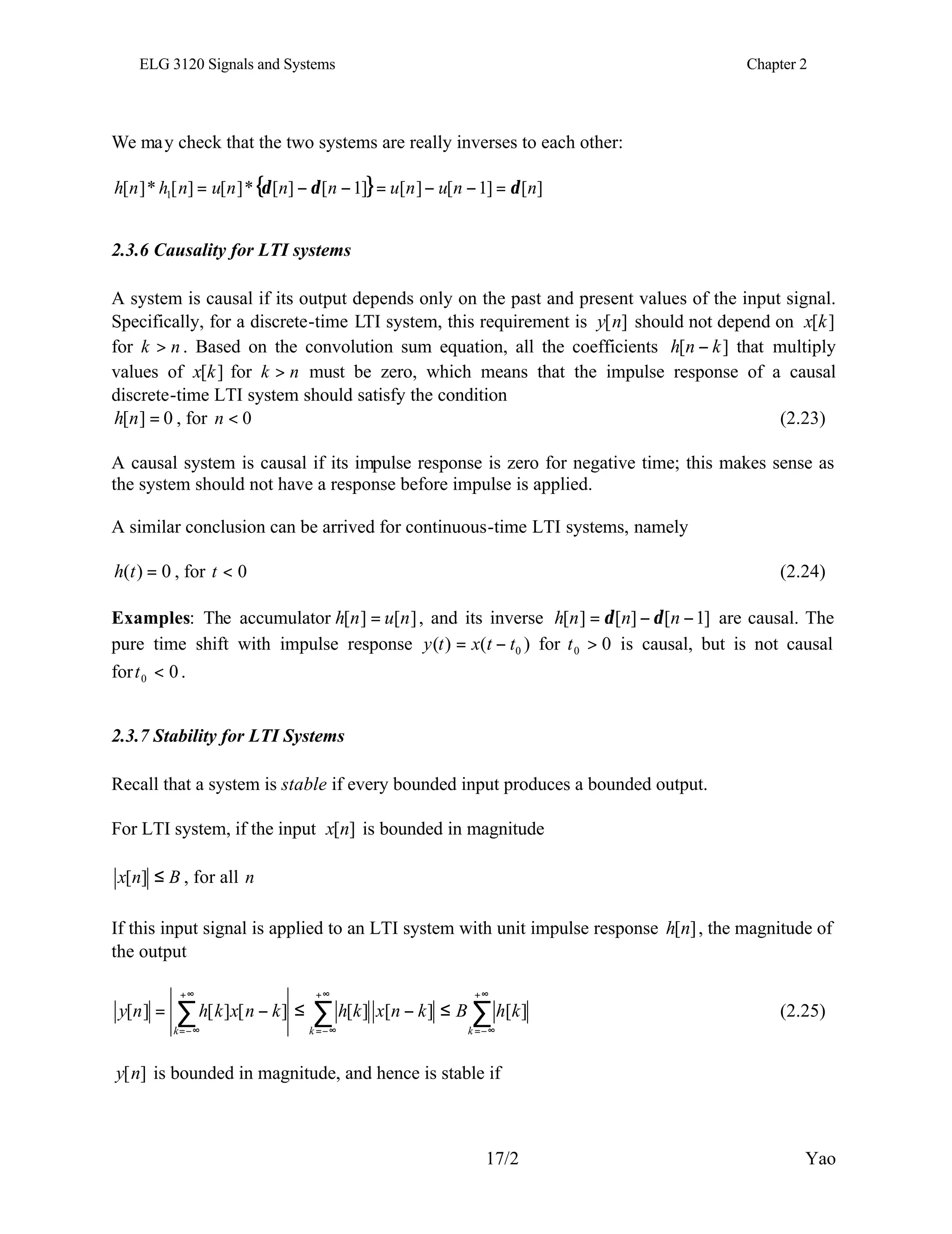 ELG 3120 Signals and Systems Chapter 2
17/2 Yao
We may check that the two systems are really inverses to each other:
{ } ]
[
]
1
[
]
[
]
1
[
]
[
*
]
[
]
[
*
]
[ 1 n
n
u
n
u
n
n
n
u
n
h
n
h δ
δ
δ =
−
−
=
−
−
=
2.3.6 Causality for LTI systems
A system is causal if its output depends only on the past and present values of the input signal.
Specifically, for a discrete-time LTI system, this requirement is ]
[n
y should not depend on ]
[k
x
for n
k > . Based on the convolution sum equation, all the coefficients ]
[ k
n
h − that multiply
values of ]
[k
x for n
k > must be zero, which means that the impulse response of a causal
discrete-time LTI system should satisfy the condition
0
]
[ =
n
h , for 0
<
n (2.23)
A causal system is causal if its impulse response is zero for negative time; this makes sense as
the system should not have a response before impulse is applied.
A similar conclusion can be arrived for continuous-time LTI systems, namely
0
)
( =
t
h , for 0
<
t (2.24)
Examples: The accumulator ]
[
]
[ n
u
n
h = , and its inverse ]
1
[
]
[
]
[ −
−
= n
n
n
h δ
δ are causal. The
pure time shift with impulse response )
(
)
( 0
t
t
x
t
y −
= for 0
0 >
t is causal, but is not causal
for 0
0 <
t .
2.3.7 Stability for LTI Systems
Recall that a system is stable if every bounded input produces a bounded output.
For LTI system, if the input ]
[n
x is bounded in magnitude
B
n
x ≤
]
[ , for all n
If this input signal is applied to an LTI system with unit impulse response ]
[n
h , the magnitude of
the output
∑
∑
∑
+∞
−∞
=
+∞
−∞
=
+∞
−∞
=
≤
−
≤
−
=
k
k
k
k
h
B
k
n
x
k
h
k
n
x
k
h
n
y ]
[
]
[
]
[
]
[
]
[
]
[ (2.25)
]
[n
y is bounded in magnitude, and hence is stable if
 