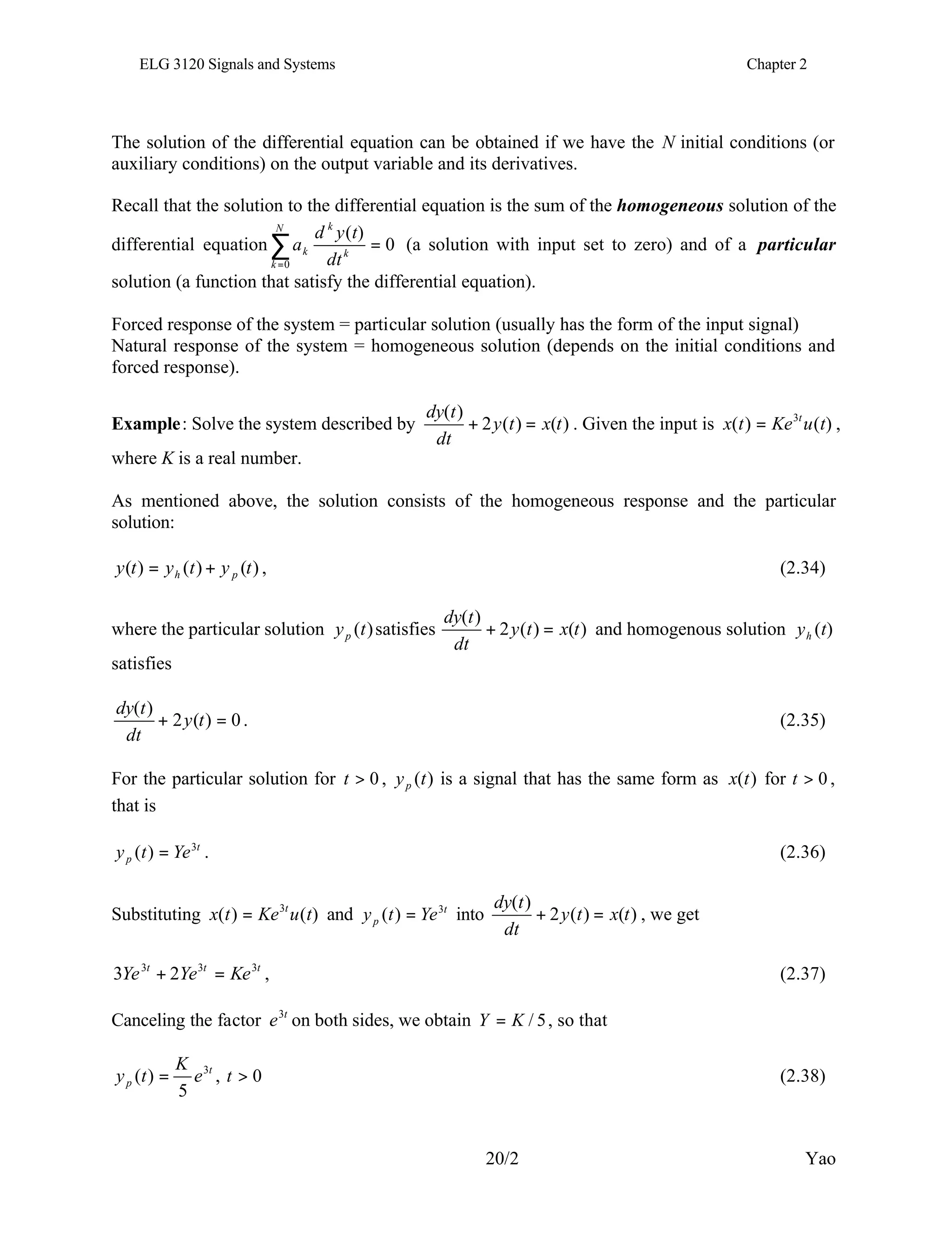 ELG 3120 Signals and Systems Chapter 2
20/2 Yao
The solution of the differential equation can be obtained if we have the N initial conditions (or
auxiliary conditions) on the output variable and its derivatives.
Recall that the solution to the differential equation is the sum of the homogeneous solution of the
differential equation 0
)
(
0
=
∑
=
N
k
k
k
k
dt
t
y
d
a (a solution with input set to zero) and of a particular
solution (a function that satisfy the differential equation).
Forced response of the system = particular solution (usually has the form of the input signal)
Natural response of the system = homogeneous solution (depends on the initial conditions and
forced response).
Example: Solve the system described by )
(
)
(
2
)
(
t
x
t
y
dt
t
dy
=
+ . Given the input is )
(
)
( 3
t
u
Ke
t
x t
= ,
where K is a real number.
As mentioned above, the solution consists of the homogeneous response and the particular
solution:
)
(
)
(
)
( t
y
t
y
t
y p
h +
= , (2.34)
where the particular solution )
(t
yp satisfies )
(
)
(
2
)
(
t
x
t
y
dt
t
dy
=
+ and homogenous solution )
(t
yh
satisfies
0
)
(
2
)
(
=
+ t
y
dt
t
dy
. (2.35)
For the particular solution for 0
>
t , )
(t
yp is a signal that has the same form as )
(t
x for 0
>
t ,
that is
t
p Ye
t
y 3
)
( = . (2.36)
Substituting )
(
)
( 3
t
u
Ke
t
x t
= and t
p Ye
t
y 3
)
( = into )
(
)
(
2
)
(
t
x
t
y
dt
t
dy
=
+ , we get
t
t
t
Ke
Ye
Ye 3
3
3
2
3 =
+ , (2.37)
Canceling the factor t
e3
on both sides, we obtain 5
/
K
Y = , so that
t
p e
K
t
y 3
5
)
( = , 0
>
t (2.38)
 