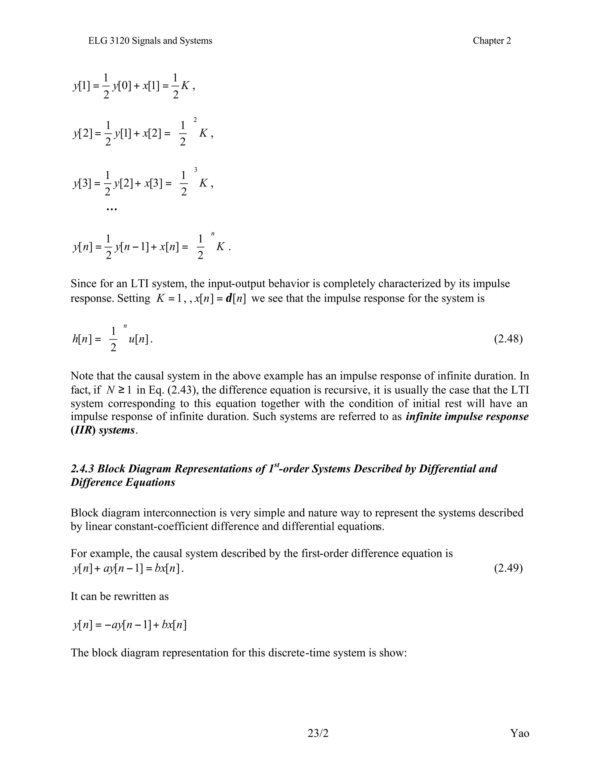 ELG 3120 Signals and Systems Chapter 2
23/2 Yao
K
x
y
y
2
1
]
1
[
]
0
[
2
1
]
1
[ =
+
= ,
K
x
y
y
2
2
1
]
2
[
]
1
[
2
1
]
2
[ 





=
+
= ,
K
x
y
y
3
2
1
]
3
[
]
2
[
2
1
]
3
[ 





=
+
= ,
…
K
n
x
n
y
n
y
n






=
+
−
=
2
1
]
[
]
1
[
2
1
]
[ .
Since for an LTI system, the input-output behavior is completely characterized by its impulse
response. Setting 1
=
K , , ]
[
]
[ n
n
x δ
= we see that the impulse response for the system is
]
[
2
1
]
[ n
u
n
h
n






= . (2.48)
Note that the causal system in the above example has an impulse response of infinite duration. In
fact, if 1
≥
N in Eq. (2.43), the difference equation is recursive, it is usually the case that the LTI
system corresponding to this equation together with the condition of initial rest will have an
impulse response of infinite duration. Such systems are referred to as infinite impulse response
(IIR) systems.
2.4.3 Block Diagram Representations of 1st
-order Systems Described by Differential and
Difference Equations
Block diagram interconnection is very simple and nature way to represent the systems described
by linear constant-coefficient difference and differential equations.
For example, the causal system described by the first-order difference equation is
]
[
]
1
[
]
[ n
bx
n
ay
n
y =
−
+ . (2.49)
It can be rewritten as
]
[
]
1
[
]
[ n
bx
n
ay
n
y +
−
−
=
The block diagram representation for this discrete-time system is show:
 